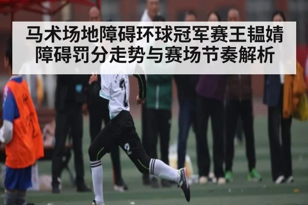 马术场地障碍环球冠军赛王韫婧障碍罚分走势与赛场节奏解析