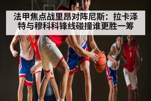 法甲焦点战里昂对阵尼斯：拉卡泽特与穆科科锋线碰撞谁更胜一筹