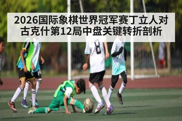 2026国际象棋世界冠军赛丁立人对古克什第12局中盘关键转折剖析