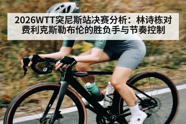 2026WTT突尼斯站决赛分析：林诗栋对费利克斯勒布伦的胜负手与节奏控制